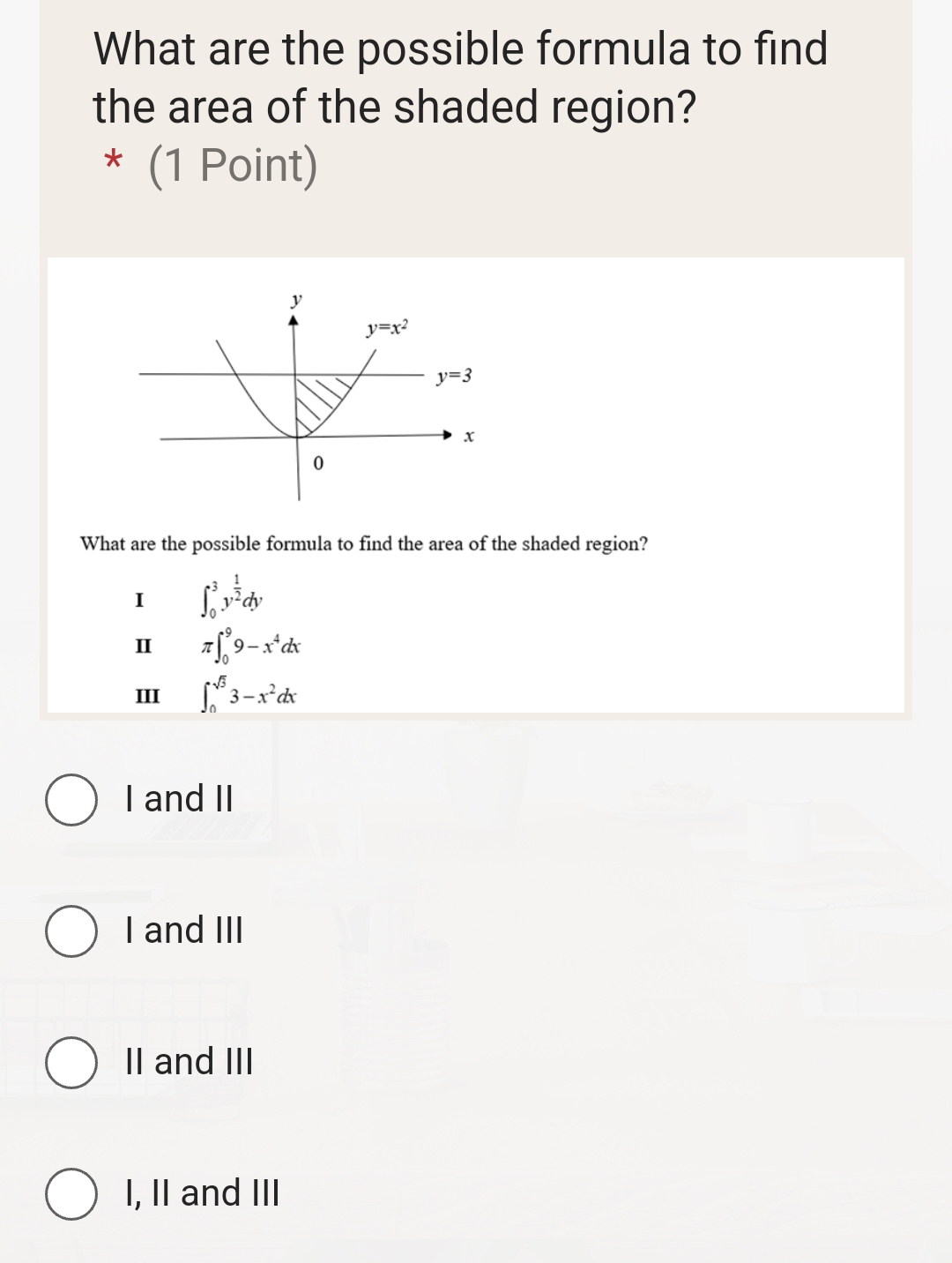 What are the possible formula to find
the area of the shaded region?
* (1 Point)
What are the possible formula to find the area of the shaded region?
I ∈t _0^(3y^frac 1)2dy
Ⅱ π ∈t _0^(99-x^4)dx
III ∈t _0^((sqrt 3))3-x^2dx
I and II
I and III
II and III
I, II and III