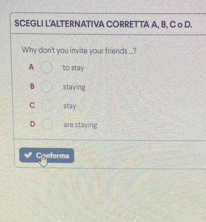 SCEGLI L'ALTERNATIVA CORRETTA A, B, C o D.
Why don't you invite your friends ...?
A to stay
B staying
C stay
D are staying
Canferma