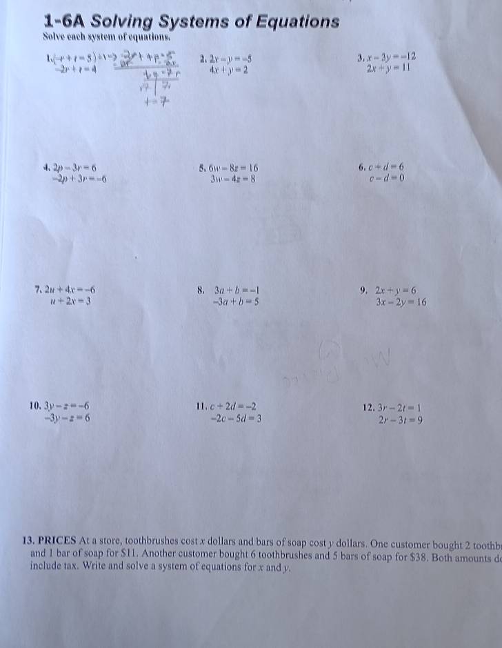 1-6A Solving Systems of Equations 
Solve each system of equations. 
1、 (-r+t-5) ± 1 x-3y=-12
2、 2x-y=-5 3.
-2r+r=4
4x+y=2
2x+y=11
4、 2p-3r=6 5. 6w-8z=16 6. c+d=6
-2p+3r=-6
3w-4z=8
c-d=0
7、 2u+4x=-6 8. 3a+b=-1 9. 2x+y=6
u+2x=3
-3a+b=5
3x-2y=16
10. 3y-z=-6 11 . c+2d=-2 12. 3r-2t=1
-3y-z=6
-2c-5d=3
2r-3t=9
13. PRICES At a store, toothbrushes cost x dollars and bars of soap cost y dollars. One customer bought 2 toothb 
and 1 bar of soap for $11. Another customer bought 6 toothbrushes and 5 bars of soap for $38. Both amounts d 
include tax. Write and solve a system of equations for x and y.