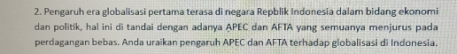 Pengaruh era globalisasi pertama terasa di negara Repblik Indonesia dalam bidang ekonomi 
dan politik, hal ini di tandai dengan adanya APEC dan AFTA yang semuanya menjurus pada 
perdagangan bebas. Anda uraikan pengaruh APEC dan AFTA terhadap globalisasi di Indonesia.