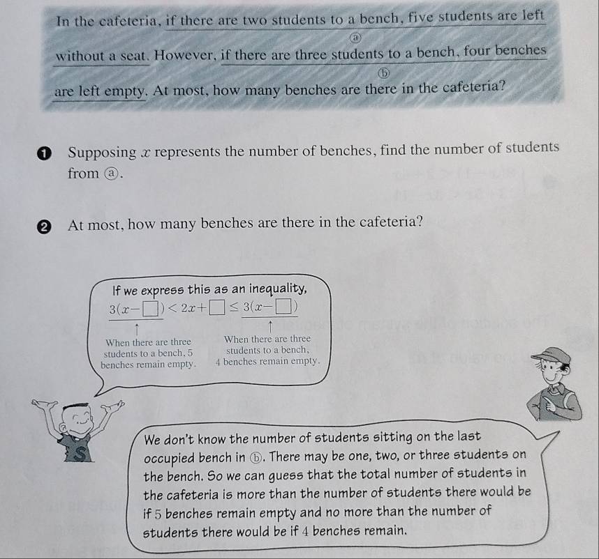 In the cafeteria, if there are two students to a bench, five students are left
without a seat. However, if there are three students to a bench, four benches
are left empty. At most, how many benches are there in the cafeteria?
① Supposing x represents the number of benches, find the number of students
from ⓐ.
② At most, how many benches are there in the cafeteria?
If we express this as an inequality,
3(x-□ )<2x+□ ≤ 3(x-□ )
When there are three When there are three
students to a bench. 5 students to a bench,
benches remain empty. 4 benches remain empty.
We don't know the number of students sitting on the last
S occupied bench in ⑥. There may be one, two, or three students on
the bench. So we can guess that the total number of students in
the cafeteria is more than the number of students there would be
if 5 benches remain empty and no more than the number of
students there would be if 4 benches remain.