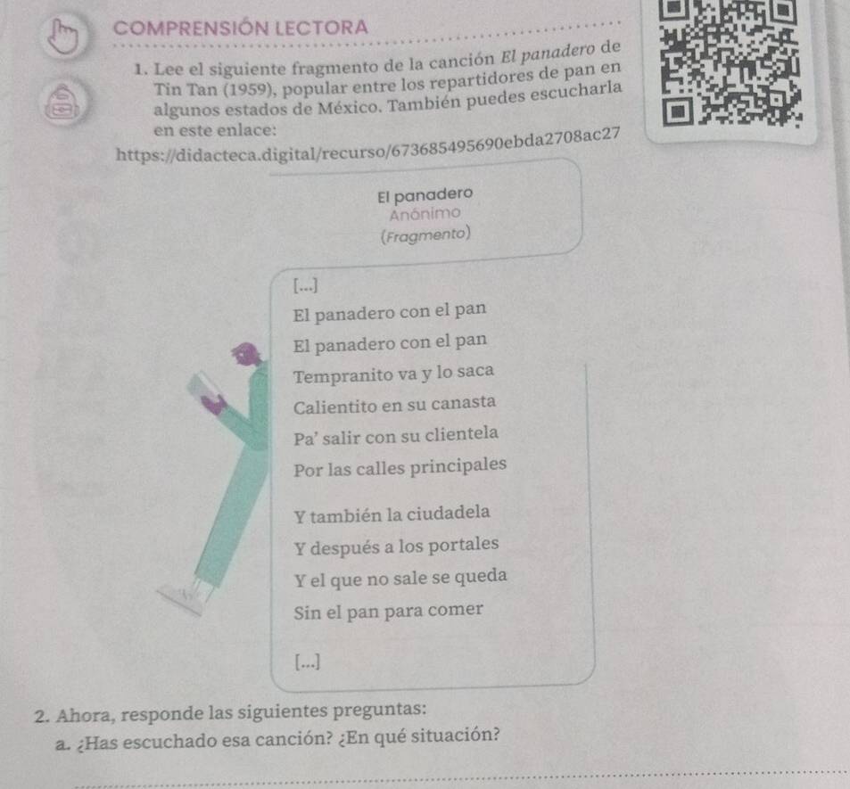 COMPRENSIÓN LECTORA 
1. Lee el siguiente fragmento de la canción El panadero de 
Tin Tan (1959), popular entre los repartidores de pan en 
algunos estados de México. También puedes escucharla 
en este enlace: 
https://didacteca.digital/recurso/673685495690ebda2708ac27 
El panadero 
Anónimo 
(Fragmento) 
[...] 
El panadero con el pan 
El panadero con el pan 
Tempranito va y lo saca 
Calientito en su canasta 
Pa’ salir con su clientela 
Por las calles principales 
Y también la ciudadela 
Y después a los portales 
Y el que no sale se queda 
Sin el pan para comer 
[...] 
2. Ahora, responde las siguientes preguntas: 
a. ¿Has escuchado esa canción? ¿En qué situación? 
_