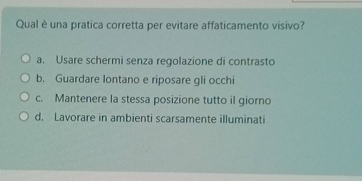 Qual è una pratica corretta per evitare affaticamento visivo?
a. Usare schermi senza regolazione di contrasto
b. Guardare lontano e riposare gli occhi
c. Mantenere la stessa posizione tutto il giorno
d. Lavorare in ambienti scarsamente illuminati