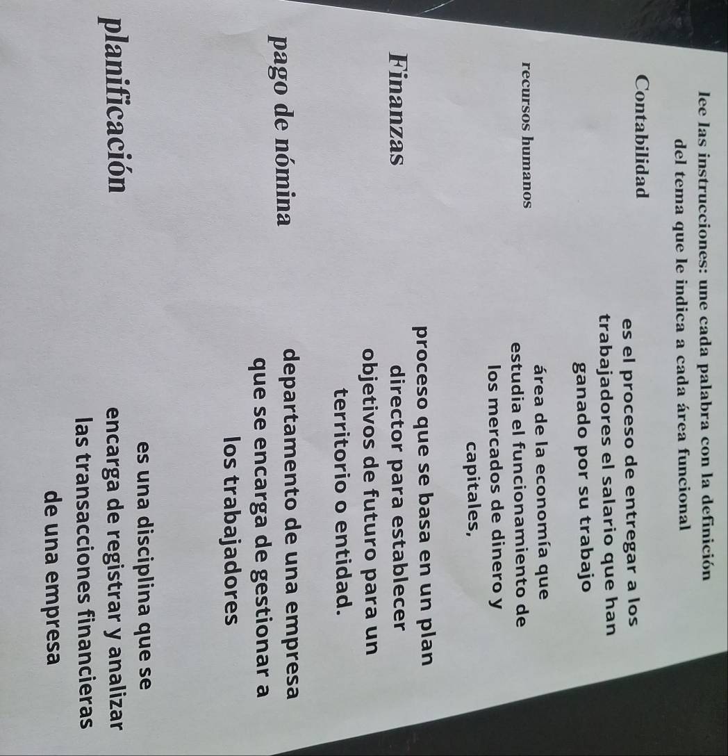 lee las instrucciones: une cada palabra con la definición 
del tema que le indica a cada área funcional 
Contabilidad 
es el proceso de entregar a los 
trabajadores el salario que han 
ganado por su trabajo 
área de la economía que 
recursos humanos 
estudia el funcionamiento de 
los mercados de dinero y 
capitales, 
proceso que se basa en un plan 
Finanzas director para establecer 
objetivos de futuro para un 
territorio o entidad. 
pago de nómina departamento de una empresa 
que se encarga de gestionar a 
los trabajadores 
es una disciplina que se 
planificación encarga de registrar y analizar 
las transacciones financieras 
de una empresa