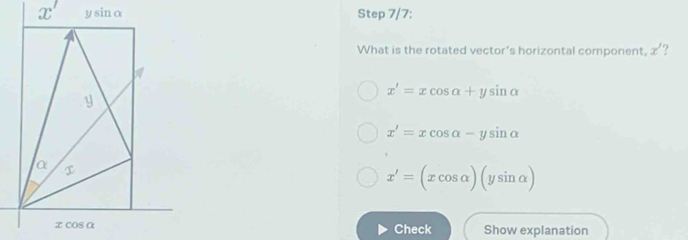 ysin alpha Step 7/7:
What is the rotated vector's horizontal component, x'
y
x'=xcos alpha +ysin alpha
x'=xcos alpha -ysin alpha
α
x'=(xcos alpha )(ysin alpha )
xcos alpha
Check Show explanation