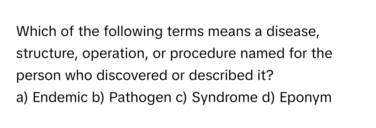 Which of the following terms means a disease, structure, operation, or procedure named for the person who discovered or described it?

a) Endemic  b) Pathogen  c) Syndrome  d) Eponym