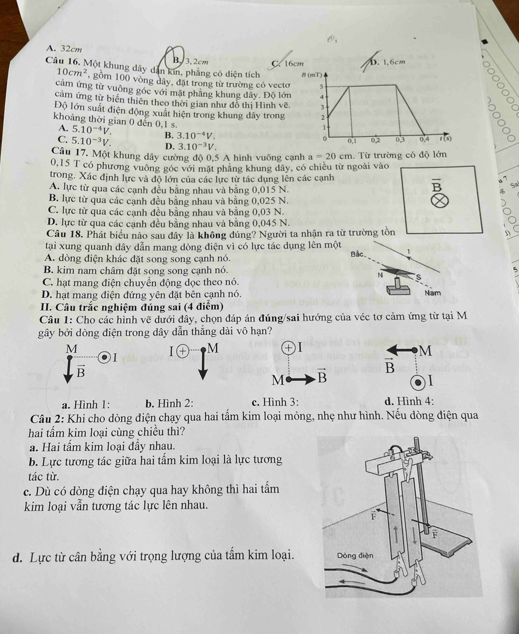 A. 32cm
B. 3,2cm
C. 16
Câu 16. Một khung dây dẫn kin, phẳng có diện tích
10cm^2 , gồm 100 vòng dây, đặt trong từ trường có vectơ
cảm ứng từ vuông góc với mặt phăng khung dây. Độ lớn
ol
cảm ứng từ biến thiên theo thời gian như đồ thị Hình vẽ.
Độ lớn suất điện động xuất hiện trong khung dây trong 
khoảng thời gian 0 đến 0,1 s.
A. 5.10^(-4)V. B. 3.10^(-4)V.
C. 5.10^(-3)V.
D. 3.10^(-3)V.
Câu 17. Một khung dây cường độ 0,5 A hình vuông cạnh a=20cm :. Từ trường có độ lớn
0,15 T có phương vuông góc với mặt phẳng khung dây, có chiều từ ngoài vào
trong. Xác định lực và độ lớn của các lực từ tác dụng lên các cạnh
A. lực từ qua các cạnh đều bằng nhau và bằng 0,015 N.
overline B
u 7
Sa

B. lực từ qua các cạnh đều bằng nhau và bằng 0,025 N.
C. lực từ qua các cạnh đều bằng nhau và bằng 0,03 N.
D. lực từ qua các cạnh đều bằng nhau và bằng 0,045 N.
Câu 18. Phát biểu nào sau đây là không đúng? Người ta nhận ra từ trường tồn D
tại xung quanh dây dẫn mang dòng điện vì có lực tác dụng lên một Bắc. 1
A. dòng điện khác đặt song song cạnh nó.
B. kim nam châm đặt song song cạnh nó. 5
N s
C. hạt mang điện chuyển động dọc theo nó.
D. hạt mang diện đứng yên đặt bên cạnh nó.
Nam
II. Câu trắc nghiệm đúng sai (4 điểm)
Câu 1: Cho các hình vẽ dưới đây, chọn đáp án đúng/sai hướng của véc tơ cảm ứng từ tại M
gây bởi dòng điện trong dây dẫn thắng dài vô hạn?
M
I + M M
1. I
T
vector B
vector B
M vector B
a. Hình 1: b. Hình 2: c. Hình 3: d. Hình 4:
Câu 2: Khi cho dòng điện chạy qua hai tấm kim loại mỏng, nhẹ như hình. Nếu dòng điện qua
hai tấm kim loại cùng chiều thì?
a. Hai tấm kim loại đầy nhau.
b. Lực tương tác giữa hai tấm kim loại là lực tương
tác từ.
c. Dù có dòng điện chạy qua hay không thì hai tấm
kim loại vẫn tương tác lực lên nhau.
d. Lực từ cần bằng với trọng lượng của tấm kim loại.