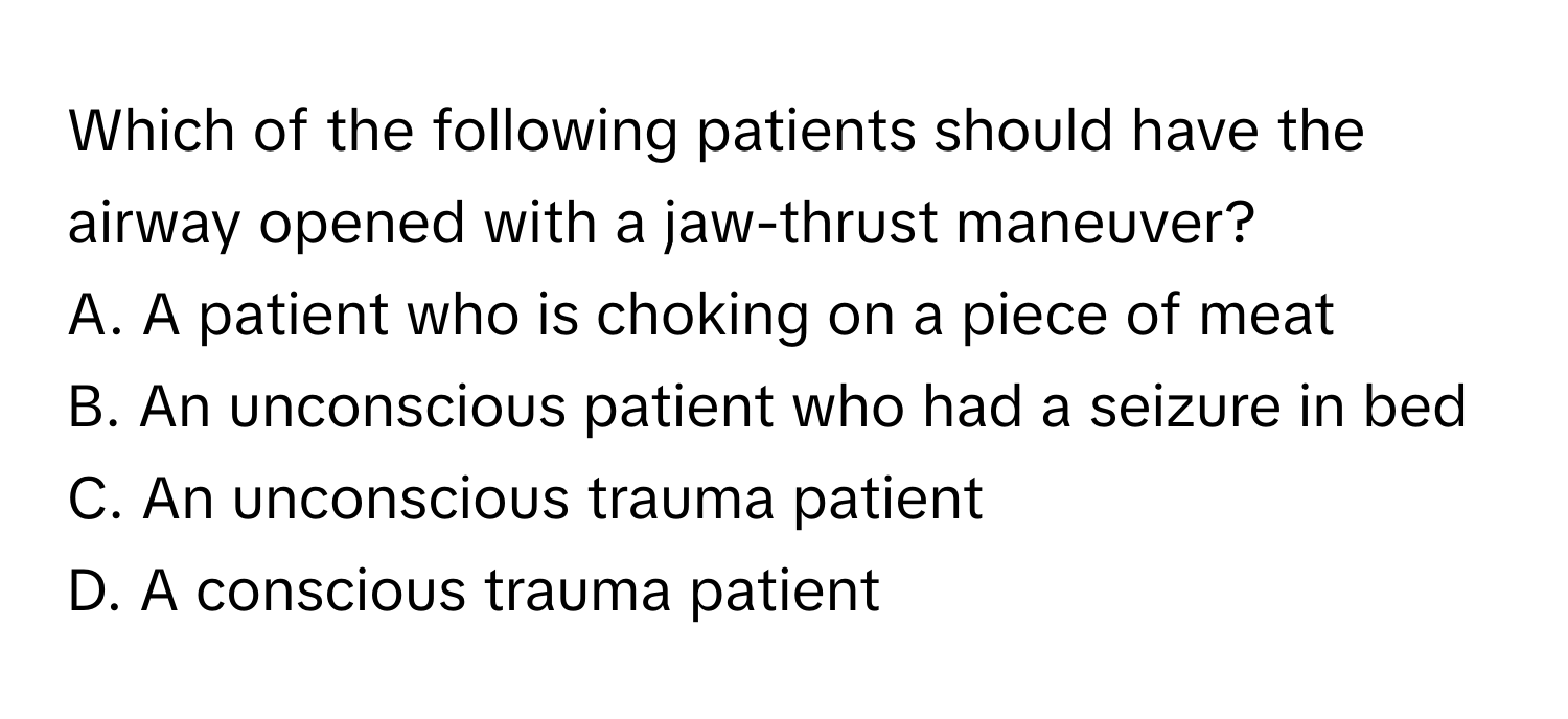 Which of the following patients should have the airway opened with a jaw-thrust maneuver? 

A. A patient who is choking on a piece of meat
B. An unconscious patient who had a seizure in bed
C. An unconscious trauma patient
D. A conscious trauma patient