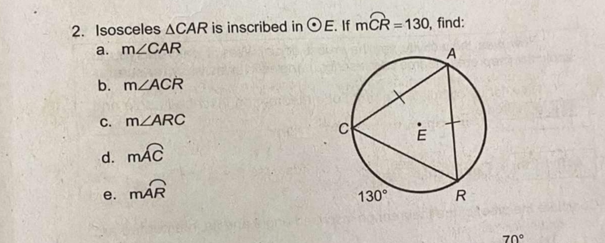 Isosceles △ CAR is inscribed in odot E. If mwidehat CR=130 , find:
a. m∠ CAR
b. m∠ ACR
C. m∠ ARC
d. mwidehat AC
e. moverline AR
70°