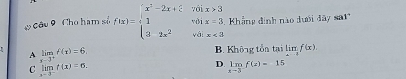 Cho hàm số f(x)=beginarrayl x^2-2x+3voix>3 1voix=3 3-2x^2volx<3endarray.. Khẳng đinh nào dưới đây sai?
A. limlimits _xto 3^+f(x)=6, B. Không tồn tại limlimits _xto 3f(x)
D.
C. limlimits _xto 3^-f(x)=6. limlimits _xto 3f(x)=-15.