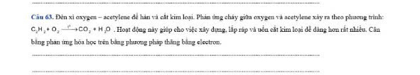 Cầu 63. Đèn xỉ oxygen - acetylene để hàn và cất kim loại. Phản ứng cháy giữa oxygen và acetylene xảy ra theo phương trình:
C_2H_2+O_2to CO_2+H_2O. Hoạt động này giúp cho việc xây dựng, lấp ráp và uốn cắt kim loại đễ dàng hơn rắt nhiều. Cân 
bằng phản ứng hóa học trên bằng phương pháp thăng bằng electron. 
_ 
_