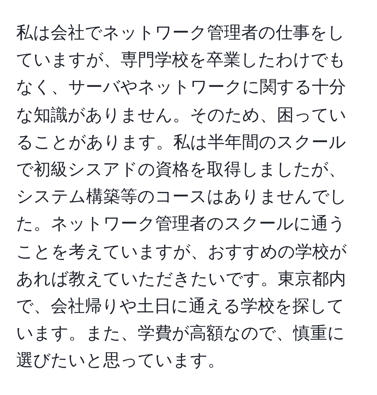 私は会社でネットワーク管理者の仕事をしていますが、専門学校を卒業したわけでもなく、サーバやネットワークに関する十分な知識がありません。そのため、困っていることがあります。私は半年間のスクールで初級シスアドの資格を取得しましたが、システム構築等のコースはありませんでした。ネットワーク管理者のスクールに通うことを考えていますが、おすすめの学校があれば教えていただきたいです。東京都内で、会社帰りや土日に通える学校を探しています。また、学費が高額なので、慎重に選びたいと思っています。