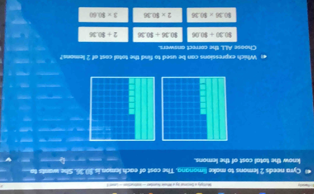 hs fapenhy Multply a Dentional by a Wsle Number — instruentions — (nves S
Cyra needs 2 lemons to make limonana. The cost of each lemon is $0.36. She wants to
know the total cost of the lemons.
Which expressions can be used to find the total cost of 2 lemons?
Choose ALL the correct answers.
80.30+80.06 80.36+80.36 2+$0.36
80.36* 80.36 2* $0.36 3* $0.60