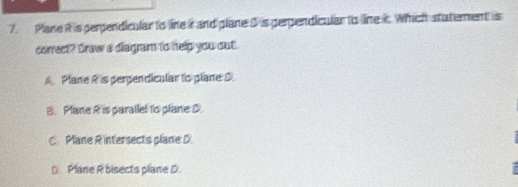 Plane Ris perpendicular to line i and plane D is perpendicular to line c. Which statement is
correct? Draw a diagram to help you out.
A Plane R is perpendicular to plane D
B. Plane R is parallel to plane D
C. Plane R intersects plane D.
D Plane R bisects plane D.