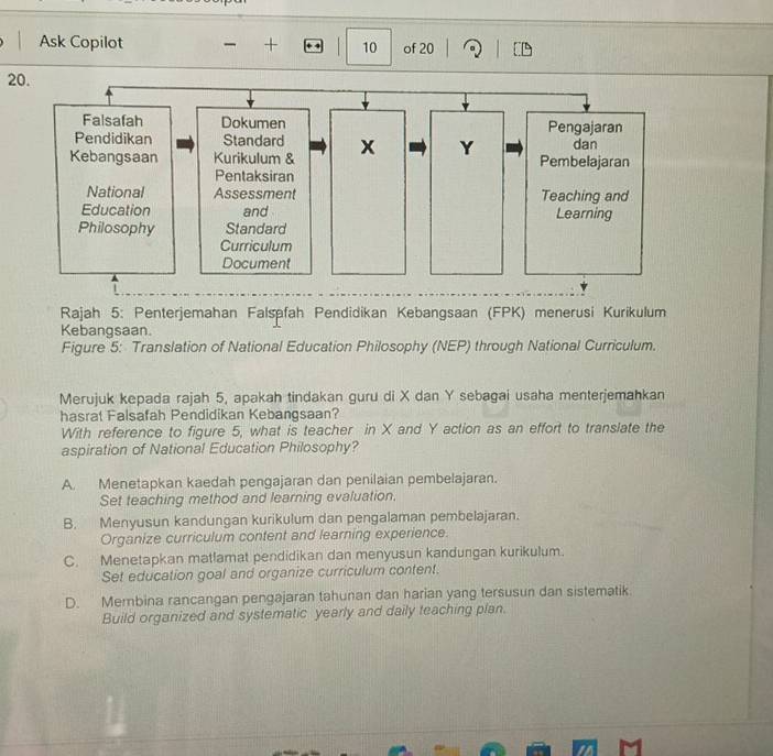 Ask Copilot + 10 of 20
20.
Rajah 5: Penterjemahan Falspfah Pendidikan Kebangsaan (FPK) menerusi Kurikulum
Kebangsaan.
Figure 5: Translation of National Education Philosophy (NEP) through National Curriculum.
Merujuk kepada rajah 5, apakah tindakan guru di X dan Y sebagai usaha menterjemahkan
hasrat Falsafah Pendidikan Kebangsaan?
With reference to figure 5, what is teacher in X and Y action as an effort to translate the
aspiration of National Education Philosophy?
A. Menetapkan kaedah pengajaran dan penilaian pembelajaran.
Set teaching method and learning evaluation.
B. Menyusun kandungan kurikulum dan pengalaman pembelajaran.
Organize curriculum content and learning experience.
C. Menetapkan matlamat pendidikan dan menyusun kandungan kurikulum.
Set education goal and organize curriculum content.
D. Membina rancangan pengajaran tahunan dan harian yang tersusun dan sistematik.
Build organized and systematic yearly and daily teaching plan.