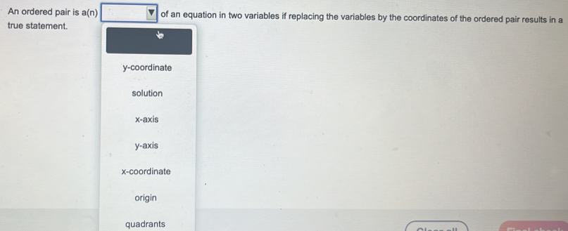 An ordered pair is a(n) of an equation in two variables if replacing the variables by the coordinates of the ordered pair results in a
true statement.
y-coordinate
solution
x-axis
y-axis
x-coordinate
origin
quadrants