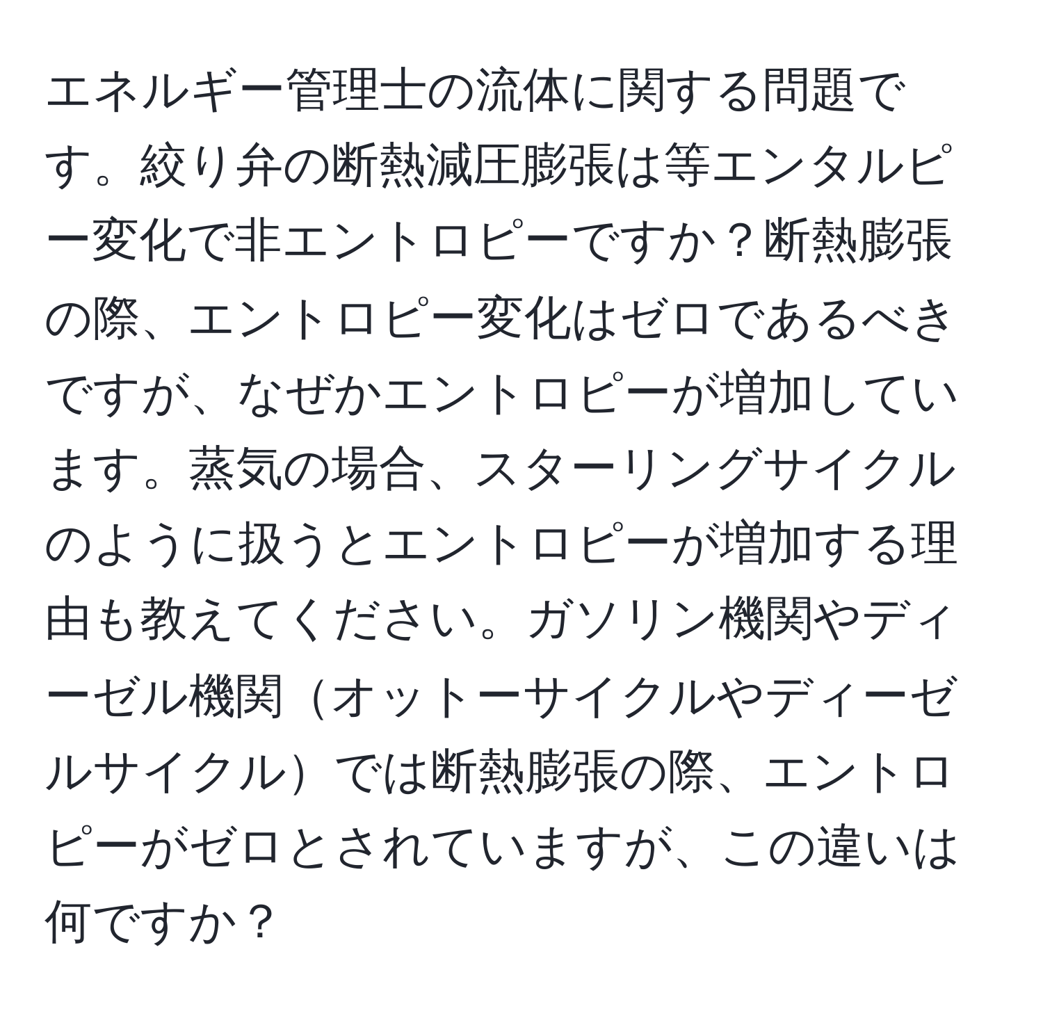 エネルギー管理士の流体に関する問題です。絞り弁の断熱減圧膨張は等エンタルピー変化で非エントロピーですか？断熱膨張の際、エントロピー変化はゼロであるべきですが、なぜかエントロピーが増加しています。蒸気の場合、スターリングサイクルのように扱うとエントロピーが増加する理由も教えてください。ガソリン機関やディーゼル機関オットーサイクルやディーゼルサイクルでは断熱膨張の際、エントロピーがゼロとされていますが、この違いは何ですか？