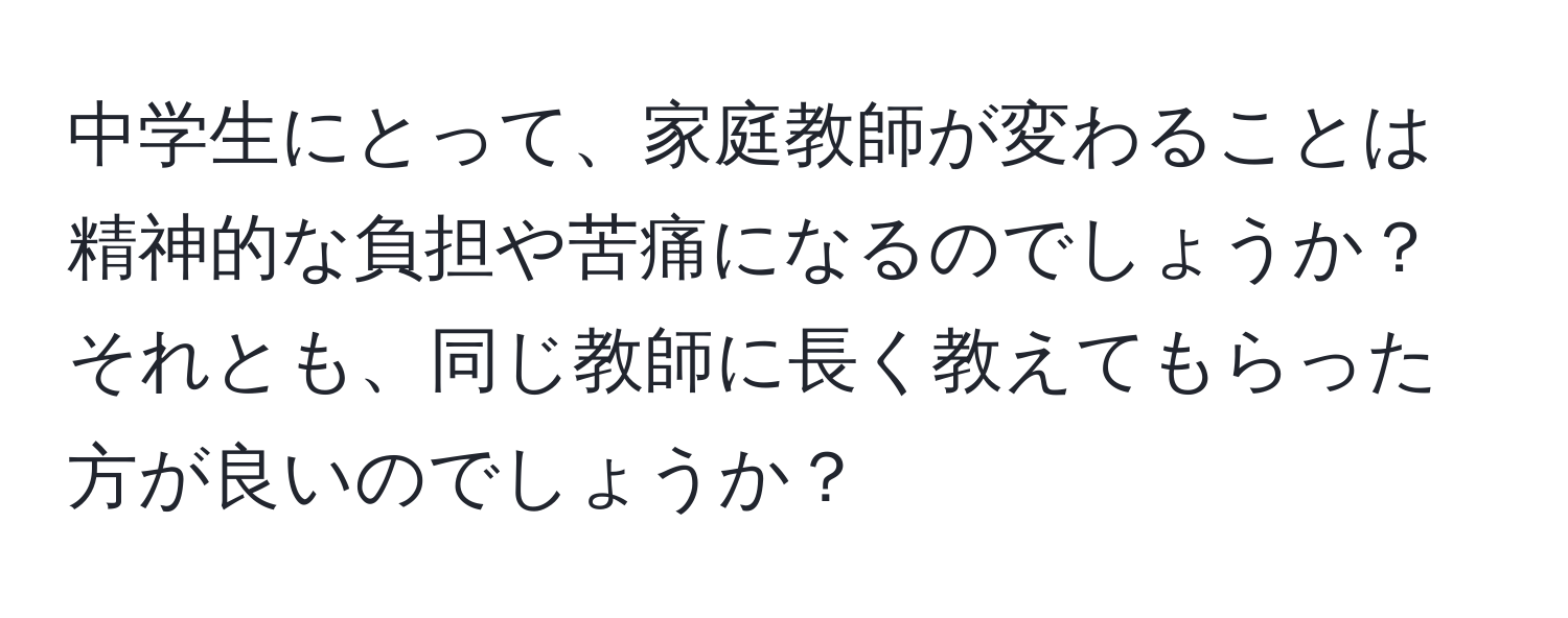 中学生にとって、家庭教師が変わることは精神的な負担や苦痛になるのでしょうか？それとも、同じ教師に長く教えてもらった方が良いのでしょうか？