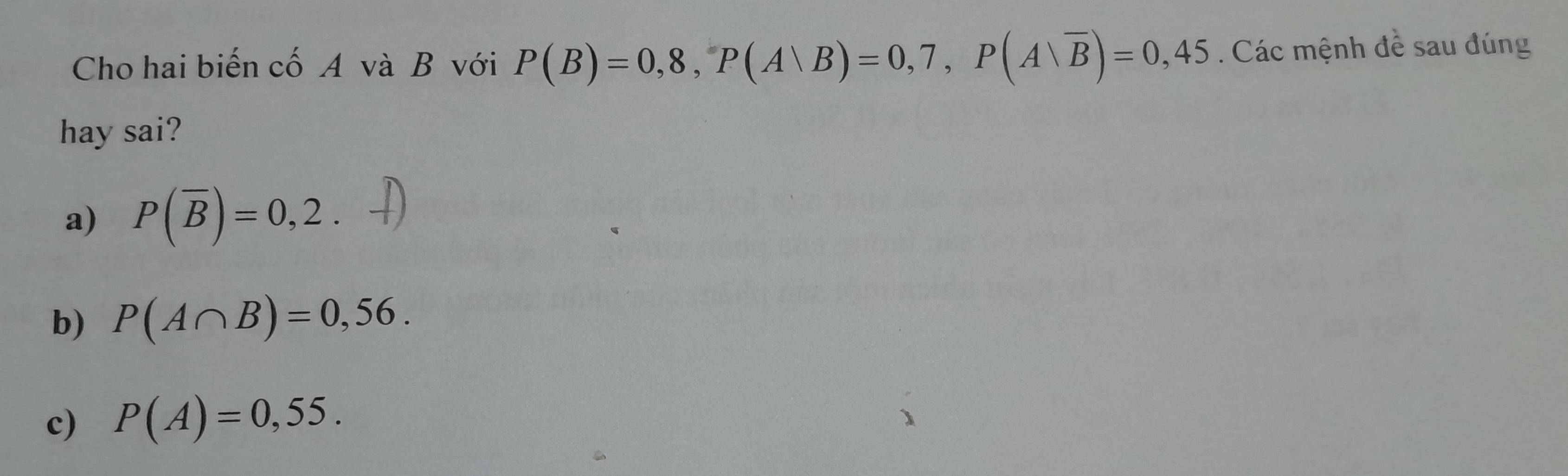 Cho hai biến cố A và B với P(B)=0,8, P(A∪ B)=0,7, P(A∪ overline B)=0,45. Các mệnh đề sau đúng
hay sai?
a) P(overline B)=0,2.
b) P(A∩ B)=0,56.
c) P(A)=0,55.