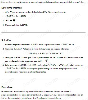 Para resolver este problema, plantearemos los datos dados y aplicaremos propiedades geométricas: 
Datos importantes: 
1. M y N son los puntos medios de los lados AC y BC, respectivamente. 
2 ∠ MBC=2· ∠ ABM. 
3 BM= 40/2 . 
4. Queremos hallar ∠ ABM. 
Solución: 
1. Relación angular: Denotemos ∠ ABM=x. Según el enunciado, ∠ MBC=2x. 
2. Triángulo △ ABM : Aplicamos la regla de la suma de los ánqulos interiores:
∠ ABM+∠ BAM+∠ AMB=180°. 
3. Triángulo △ BMC *: Dado que M es el punto medio de AC, la línea BM es conocida como 
una mediana. Además, se cumple que BM= AB/2 . 
4. Relación entre △ ABM Y △ MBC : Los ángulos ∠ ABM u ∠ MBC están relacionados por
∠ MBC=2· ∠ ABM. Esto implica que los triánqulos tienen una proporcionalidad 
geométrica que nos ayuda a calcular los ángulos, 
Paso clave: 
Usaremos una aproximación trigonométrica o simularemos un sistema basado en la 
proporcionalidad de los lados para encontrar ±. El ángulo ∠ ABM se encuentra exactamente en
30° por las propiedades geométricas de triángulos con estas relaciones.