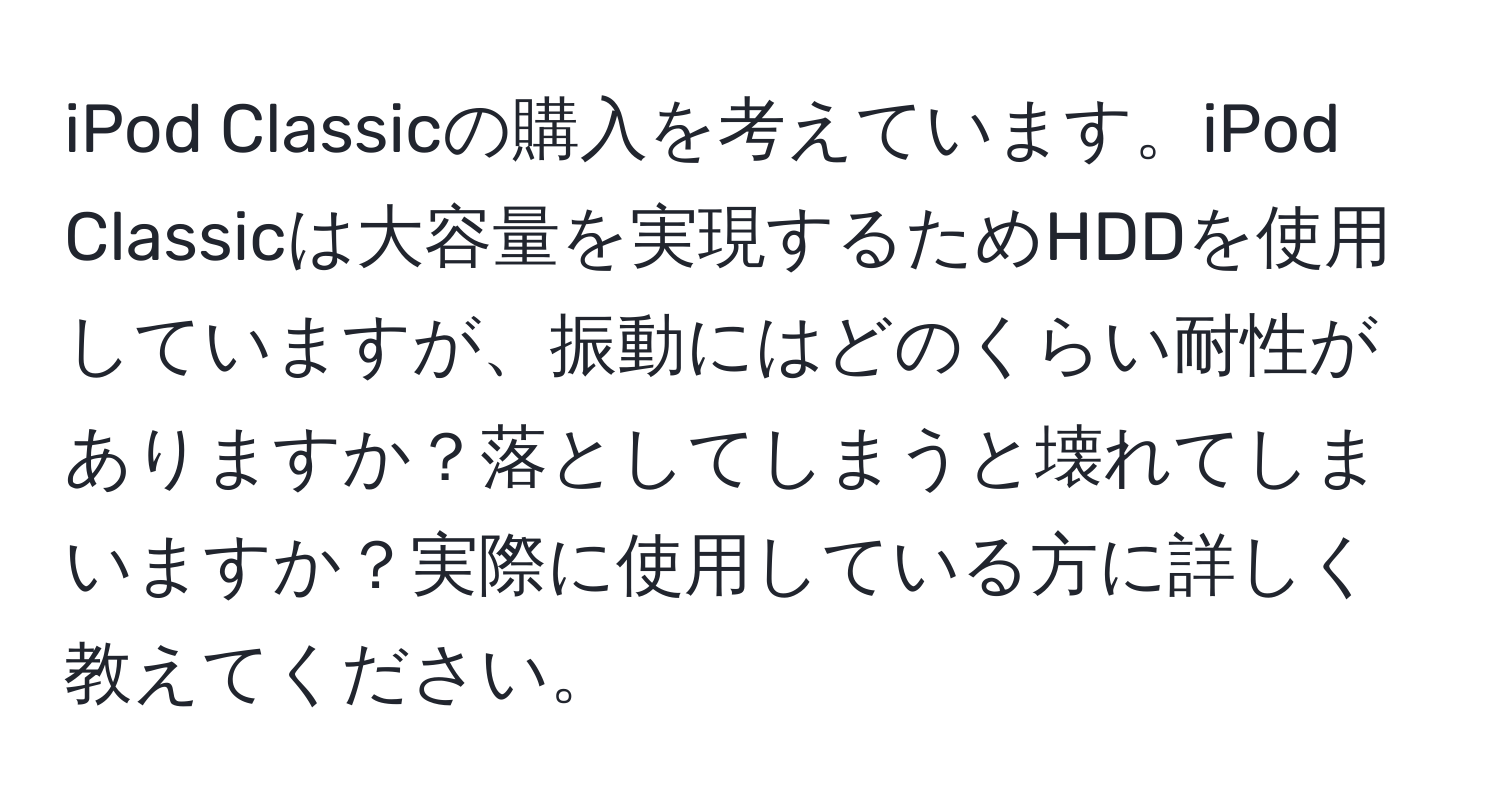 iPod Classicの購入を考えています。iPod Classicは大容量を実現するためHDDを使用していますが、振動にはどのくらい耐性がありますか？落としてしまうと壊れてしまいますか？実際に使用している方に詳しく教えてください。