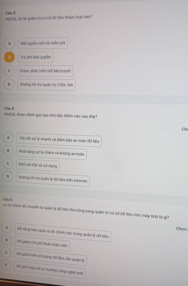 MySQL là hệ quản trị cơ sở dữ liệu thuộc loại nào?
A Mã nguồn mở và miên phí
B Trả phí bản quyền
C Được phát triển bởi Microsoft
D Không hỗ trợ quản trị CSDL lớn
Câu 4
MySQL được đánh giá cao nhờ đặc điểm nào sau đây?
Ch
A Tốc độ xử lý nhanh và đảm bảo an toàn dữ liệu
B Khả nãng xử lý chậm và không an toàn
C Khó cài đặt và sử dụng
D Không hỗ trợ quản lý dữ liệu trên Internet
Càu 5
Lý do chính để chuyển từ quản lý dữ liệu thủ công sang quản trị cơ sở dữ liệu trên máy tính là gì?
Chọn
A Để tăng hiệu quả và độ chính xác trong quản lý dữ liệu
B Để giảm chi phí thuê nhân viên
C Đế giảm bớt số lượng dữ liệu cần quản lý
D Để phù hợp với xu hướng công nghệ mới