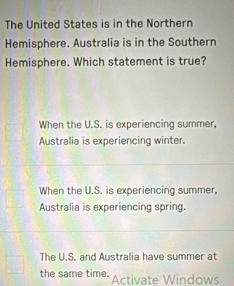 The United States is in the Northern
Hemisphere. Australia is in the Southern
Hemisphere. Which statement is true?
When the U.S. is experiencing summer,
Australia is experiencing winter.
When the U.S. is experiencing summer,
Australia is experiencing spring.
The U.S. and Australia have summer at
the same time. Activate Windows