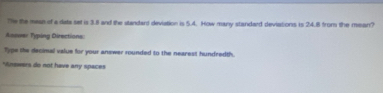 Te the mean of a data set is 3.8 and the standard deviation is 5.4. How many standard deviations is 24.8 from the meon? 
Assuer Typing Directions. 
Type the decimal value for your answer rounded to the nearest hundredth. 
*Wnswers do not have any spaces