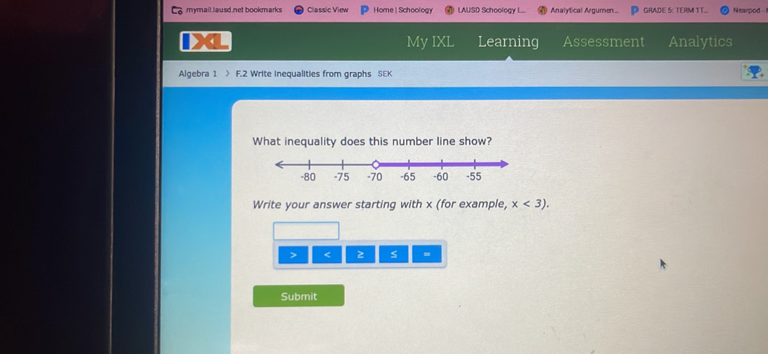 mymail Jausd net bookmarks Classic View Home |Schoology LAUSD Schoology L. Analytical Argumen.. GRADE 5: TERM 1T... Nearpod - 
My IXL Learning Assessment Analytics 
Algebra 1 F.2 Write Inequalities from graphs SEK 
What inequality does this number line show? 
Write your answer starting with x (for example, x<3). 
> < ≥ s = 
Submit