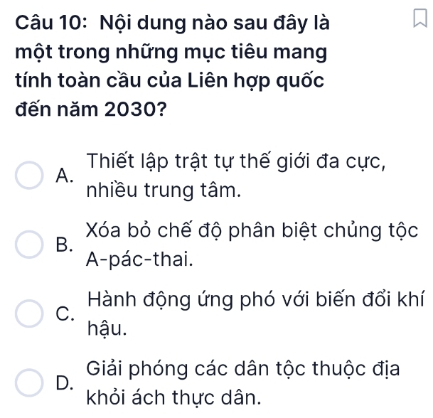 Nội dung nào sau đây là
một trong những mục tiêu mang
tính toàn cầu của Liên hợp quốc
đến năm 2030?
Thiết lập trật tự thế giới đa cực,
A.
nhiều trung tâm.
Xóa bỏ chế độ phân biệt chủng tộc
B.
A-pác-thai.
C. Hành động ứng phó với biến đổi khí
hậu.
D. Giải phóng các dân tộc thuộc địa
khỏi ách thực dân.