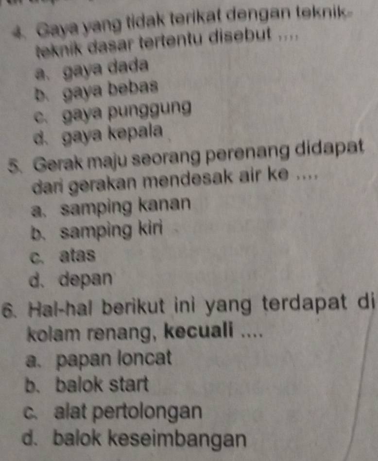 Gaya yang tidak terikat dengan teknik
teknik dasar tertentu disebut ....
a. gaya dada
b. gaya bebas
c. gaya punggung
d. gaya kepala
5. Gerak maju seorang perenang didapat
dari gerakan mendesak air ke ....
a. samping kanan
b. samping kiri
c. atas
d. depan
6. Hal-hal berikut ini yang terdapat di
kolam renang, kecuali ....
a. papan loncat
b. balok start
c. alat pertolongan
d. balok keseimbangan