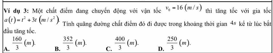 Ví dụ 3: Một chất điểm đang chuyển động với vận tốc v_0=16(m/s) thì tăng tốc với gia tốc
a(t)=t^2+3t(m/s^2). Tính quãng đường chất điểm đó đi được trong khoảng thời gian 4s kể từ lúc bắt
đầu tăng tốc.
A.  160/3 (m).
B.  352/3 (m).
C.  400/3 (m).
D.  250/3 (m).