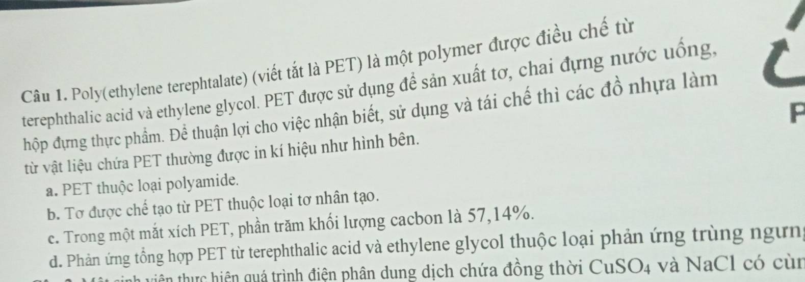 Poly(ethylene terephtalate) (viết tắt là PET) là một polymer được điều chế từ
terephthalic acid và ethylene glycol. PET được sử dụng để sản xuất tơ, chai đựng nước uống.
F
hộp đựng thực phẩm. Để thuận lợi cho việc nhận biết, sử dụng và tái chế thì các đồ nhựa làm
từ vật liệu chứa PET thường được in kí hiệu như hình bên.
a. PET thuộc loại polyamide.
b. Tơ được chế tạo từ PET thuộc loại tơ nhân tạo.
c. Trong một mắt xích PET, phần trăm khối lượng cacbon là 57, 14%.
d. Phản ứng tổng hợp PET từ terephthalic acid và ethylene glycol thuộc loại phản ứng trùng ngựn
viên thực hiện quá trình điện phân dung dịch chứa đồng thời CuSO4 và NaCl có cùn