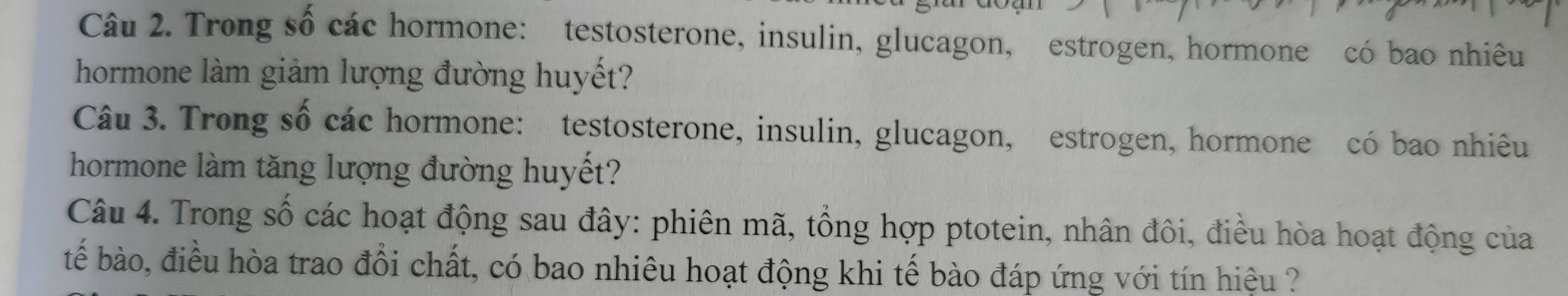 Trong số các hormone: testosterone, insulin, glucagon, estrogen, hormone có bao nhiêu 
hormone làm giảm lượng đường huyết? 
Câu 3. Trong số các hormone: testosterone, insulin, glucagon, estrogen, hormone có bao nhiêu 
hormone làm tăng lượng đường huyết? 
Câu 4. Trong số các hoạt động sau đây: phiên mã, tổng hợp ptotein, nhân đôi, điều hòa hoạt động của 
tếể bào, điều hòa trao đổi chất, có bao nhiêu hoạt động khi tế bào đáp ứng với tín hiệu ?