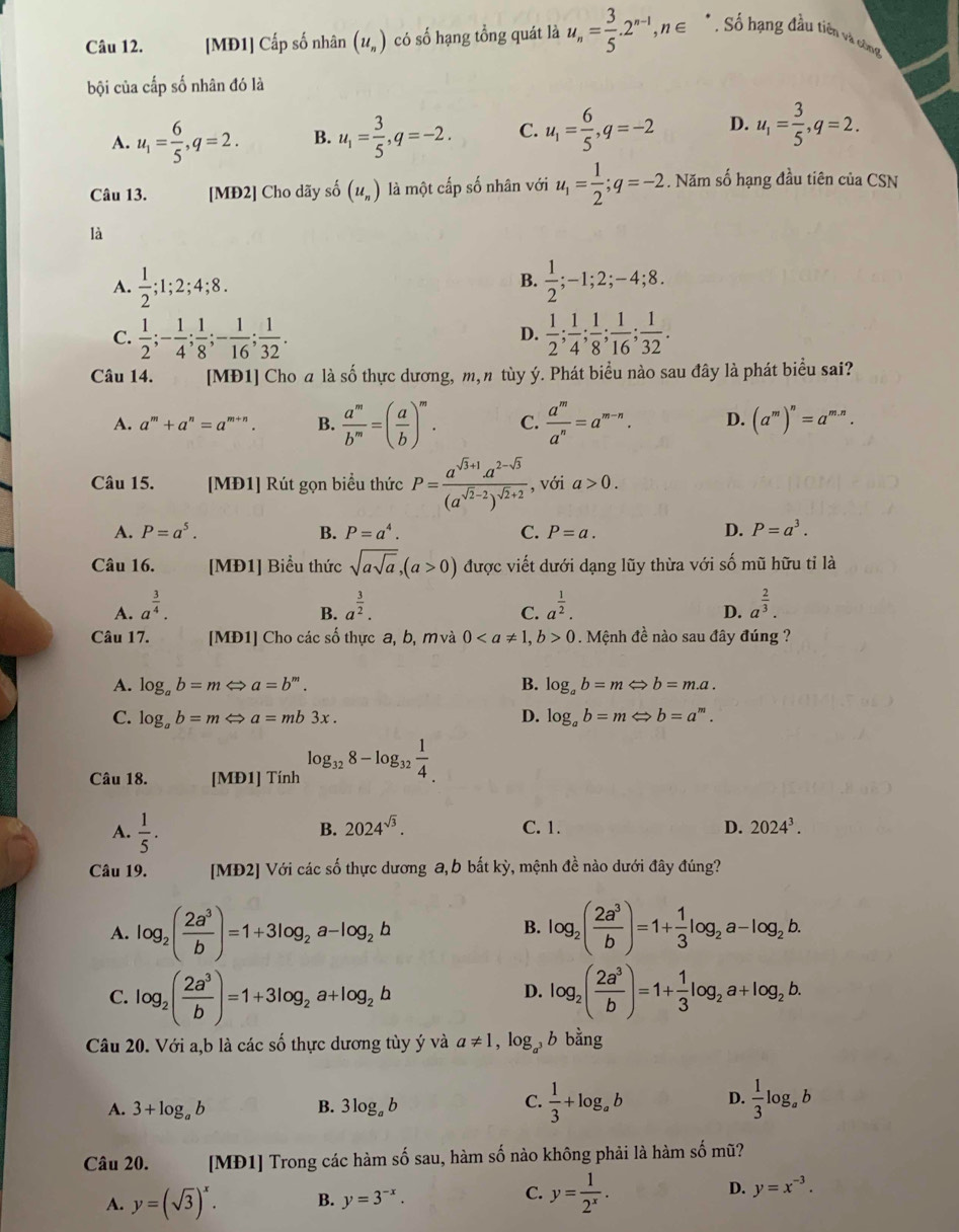 [MĐ1] Cấp số nhân (u_n) có số hạng tổng quát là u_n= 3/5 .2^(n-1),n∈ * : Số hạng đầu tiên và công
bội của cấp số nhân đó là
A. u_1= 6/5 ,q=2. B. u_1= 3/5 ,q=-2. C. u_1= 6/5 ,q=-2 D. u_1= 3/5 ,q=2.
Câu 13. [MĐ2] Cho dãy số (u_n) là một cấp số nhân với u_1= 1/2 ;q=-2. Năm số hạng đầu tiên của CSN
là
A.  1/2 ;1;2;4;8.  1/2 ;-1;2;-4;8.
B.
C.  1/2 ;- 1/4 ; 1/8 ;- 1/16 ; 1/32 .  1/2 ; 1/4 ; 1/8 ; 1/16 ; 1/32 .
D.
Câu 14. [MĐ1] Cho a là số thực dương, m,n tùy ý. Phát biểu nào sau đây là phát biểu sai?
A. a^m+a^n=a^(m+n). B.  a^m/b^m =( a/b )^m. C.  a^m/a^n =a^(m-n). D. (a^m)^n=a^(m.n).
Câu 15. [MĐ1] Rút gọn biểu thức P=frac a^(sqrt(3)+1)a^(2-sqrt(3))(a^(sqrt(2)-2))^sqrt(2)+2 , với a>0.
A. P=a^5. B. P=a^4. C. P=a. D. P=a^3.
Câu 16. [MĐ1] Biểu thức sqrt(asqrt a),(a>0) được viết dưới dạng lũy thừa với số mũ hữu tỉ là
A. a^(frac 3)4. a^(frac 3)2. a^(frac 1)2. a^(frac 2)3.
B.
C.
D.
Câu 17. [MĐ1] Cho các số thực a, b, mvà 00. Mệnh đề nào sau đây đúng ?
A. log _ab=mLeftrightarrow a=b^m. B. log _ab=mLeftrightarrow b=m.a.
C. log _ab=mLeftrightarrow a=mb3x. D. log _ab=mLeftrightarrow b=a^m.
Câu 18. [MĐ1] Tính log _328-log _32 1/4 
B. 2024^(sqrt(3)).
A.  1/5 . C. 1. D. 2024^3.
Câu 19. [MĐ2] Với các số thực dương a, b bắt kỳ, mệnh đề nào dưới đây đúng?
A. log _2( 2a^3/b )=1+3log _2a-log _2b log _2( 2a^3/b )=1+ 1/3 log _2a-log _2b.
B.
C. log _2( 2a^3/b )=1+3log _2a+log _2b log _2( 2a^3/b )=1+ 1/3 log _2a+log _2b.
D.
Câu 20. Với a,b là các số thực dương tùy ý và a!= 1 , log, b bằng
A. 3+log _ab B. 3log _ab  1/3 +log _ab D.  1/3 log _ab
C.
Câu 20. [MĐ1] Trong các hàm số sau, hàm số nào không phải là hàm số mũ?
C.
A. y=(sqrt(3))^x. B. y=3^(-x). y= 1/2^x .
D. y=x^(-3).