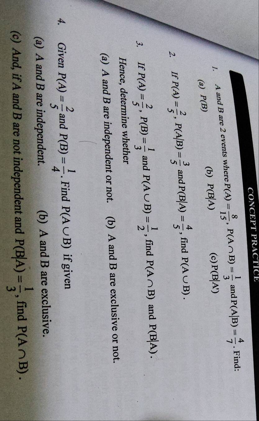 CONCE P T PRACTICE 
1. A and B are 2 events where P(A)= 8/15 , P(A∩ B)= 1/3  and P(A|B)= 4/7 . Find: 
(c) 
(b) P(B|A) P(B|A')
(a) P(B)
2. If P(A)= 2/5 , P(A|B)= 3/5  and P(B|A)= 4/5  , find P(A∪ B). 
3. If P(A)= 2/5 , P(B)= 1/3  and P(A∪ B)= 1/2  , find P(A∩ B) and P(B|A). 
Hence, determine whether 
(a) A and B are independent or not. (b) A and B are exclusive or not. 
4. Given P(A)= 2/5  and P(B)= 1/4 . Find P(A∪ B) if given 
(a) A and B are independent. (b) A and B are exclusive. 
(c) And, if A and B are not independent and P(B|A)= 1/3  , find P(A∩ B).