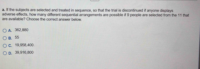 If the subjects are selected and treated in sequence, so that the trial is discontinued if anyone displays
adverse effects, how many different sequential arrangements are possible if 9 people are selected from the 11 that
are available? Choose the correct answer below.
A. 362,880
B. 55
c. 19,958,400
D. 39,916,800