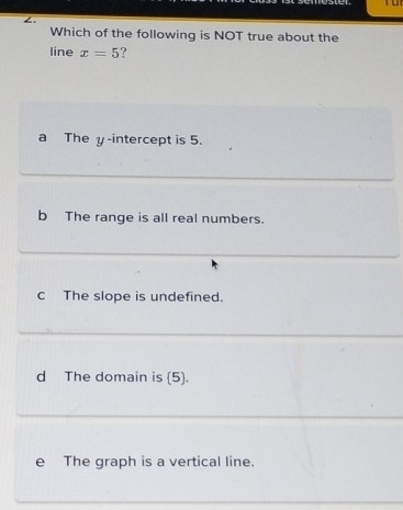 Tu
∠.
Which of the following is NOT true about the
line x=5 ?
a The y-intercept is 5.
b The range is all real numbers.
C The slope is undefined.
d The domain is (5).
e The graph is a vertical line.