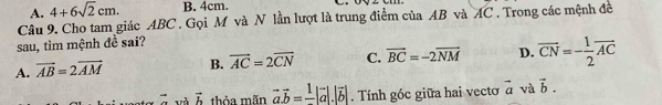 A. 4+6sqrt(2)cm. B. 4cm.
Câu 9. Cho tam giác ABC. Gọi M và N lần lượt là trung điểm của AB và AC. Trong các mệnh đề
sau, tìm mệnh đề sai?
A. vector AB=2vector AM B. vector AC=2vector CN C. vector BC=-2vector NM D. overline CN=- 1/2 overline (AC)^(vector ) và vector b thỏa mãn vector avector b=frac 1|vector a|.|vector b|. Tính góc giữa hai vecto vector a và vector b.