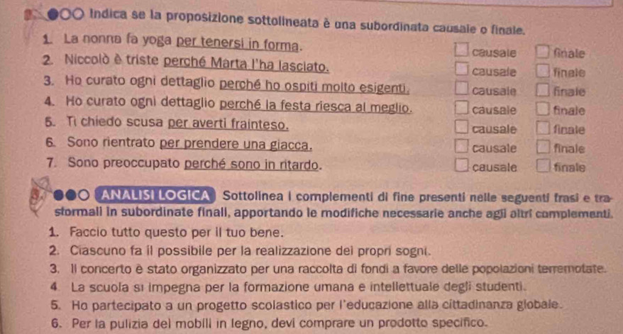 90O Indica se la proposizione sottolineata é una subordinata causale o finale. 
1. La nonna fa yoga per tenersi in forma. causale Gnale 
2 Niccolò è triste perché Marta l'ha lasciato. causale finale 
3. Ho curato ogni dettaglio perché ho ospiti molto esigenti. causale finale 
4. Ho curato ogni dettaglio perché la festa riesca al meglio. causale finale 
5. Ti chiedo scusa per averti frainteso. causale finale 
6 Sono rientrato per prendere una giacca. causale finale 
7. Sono preoccupato perché sono in ritardo. causale finale 
ANALISI LOGICA) Sottolinea | complementi di fine presenti nelle seguenti frasi e tra 
stormall in subordinate finall, apportando le modifiche necessarie anche agii altri complementi. 
1. Faccio tutto questo per il tuo bene. 
2. Ciascuno fa il possibile per la realizzazione dei propri sogni. 
3. Il concerto è stato organizzato per una raccolta di fondi a favore delle popolazioni terremotate. 
4. La scuola sı impegna per la formazione umana e intellettuale degli studenti. 
5. Ho partecipato a un progetto scolastico per l’educazione alla cittadinanza globale. 
6. Per la pulizia del mobili in legno, devi comprare un prodotto specifico.