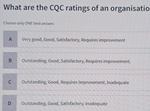 What are the CQC ratings of an organisatio
Choose only ONE best answer.
A Very good, Good, Satisfactory, Requires improvement
B Outstanding, Good, Satisfactory, Requires improvement.
C Outstanding, Good, Requires Improvement, Inadequate
D Outstanding, Good, Satisfactory, Inadequate