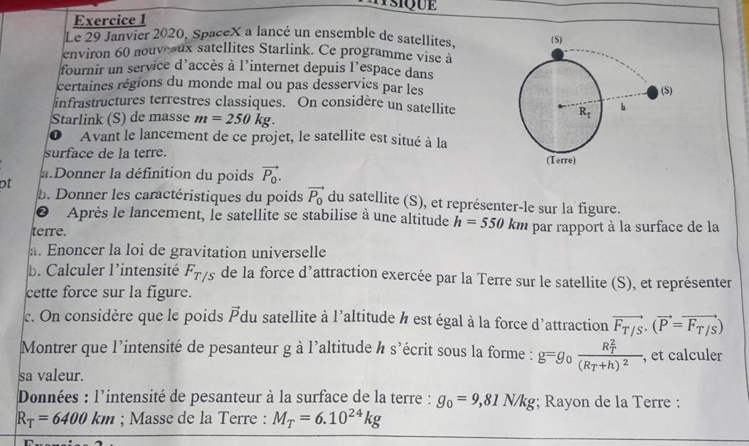 Le 29 Janvier 2020, SpaceX a lancé un ensemble de satellites. 
environ 60 nouveaux satellites Starlink. Ce programme vise à
fournir un service d'accès à l’internet depuis l’espace dans
certaines régions du monde mal ou pas desservies par les
infrastructures terrestres classiques. On considère un satellite
Starlink (S) de masse m=250kg.
① Avant le lancement de ce projet, le satellite est situé à la
surface de la terre. 
a.Donner la définition du poids vector P_0.
ot
b. Donner les caractéristiques du poids vector P_0 du satellite (S), et représenter-le sur la figure.
② Après le lancement, le satellite se stabilise à une altitude h=550km
terre. par rapport à la surface de la
. Enoncer la loi de gravitation universelle
b. Calculer l'intensité F_T/S de la force d’attraction exercée par la Terre sur le satellite (S), et représenter
cette force sur la figure.
c. On considère que le poids vector P du satellite à l'altitude à est égal à la force d'attraction vector F_T/S· (vector P=vector F_T/S)
Montrer que l'intensité de pesanteur g à l'altitude h s^2 lécrit sous la forme : g=g 0 frac (R_T)^2(R_T+h)^2. , et calculer
sa valeur.
Données : l'intensité de pesanteur à la surface de la terre : g_0=9,81N/kg; Rayon de la Terre :
R_T=6400km; Masse de la Terre : M_T=6.10^(24)kg