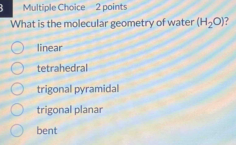 What is the molecular geometry of water (H_2O) ?
linear
tetrahedral
trigonal pyramidal
trigonal planar
bent