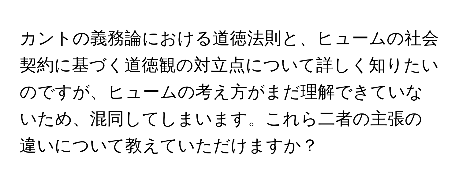 カントの義務論における道徳法則と、ヒュームの社会契約に基づく道徳観の対立点について詳しく知りたいのですが、ヒュームの考え方がまだ理解できていないため、混同してしまいます。これら二者の主張の違いについて教えていただけますか？