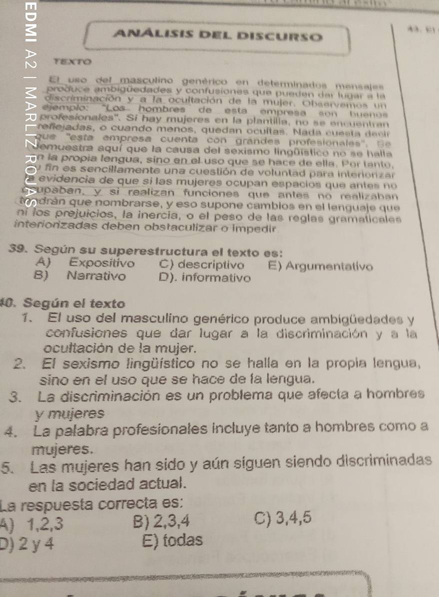 análisis del discurso
TEXTO
— El uso del masculino genérico en determinados mensajes
pro duce ambigüedades y confusiones que pueden dar lugar  a la
? discriminación y a la ocultación de la mujer. Observemos un
ejemplo: "Los hombres de esta empresa so n  hu e no  
profesionales''. Si hay mujeres en la plantilla, no se encuentran
re ne jadas, o cuando menos, quedan ocultas.  N  a da c    s t     e s
que  ''esta empresa cuenta co n    grandes profesionales' ' ,   
demuestra aquí que la causa del sexismo lingüístico no se halla
n la propía lengua, sino en el uso que se hace de ella. Por tanto,
u fin es sencillamente una cuestión de voluntad para interionizar
evidencia de que sí las mujeres ocupan espacios que a   te    o 
grupaban, y sì realizan funciones que antes no realizahan
tendrán que nombrarse, y eso supone cambios en el lenguaje que
ní los prejuicios, la inercía, o el peso de las reglas gramaticales
interiorizadas deben obstaculizar o impedir
39. Según su superestructura el texto es:
A) Expositivo C) descriptivo E) Argumentativo
B) Narrativo D). informativo
10. Según el texto
1、 El uso del masculino genérico produce ambigüedades y
confusiones que dar lugar a la discriminación y a la
ocultación de la mujer.
2. El sexismo lingüístico no se halla en la propia lengua,
sino en el uso que se hace de la lengua.
3. La discriminación es un problema que afecta a hombres
y mujeres
4. La palabra profesionales incluye tanto a hombres como a
mujeres.
5. Las mujeres han sido y aún siguen siendo discriminadas
en la sociedad actual.
La respuesta correcta es:
A) 1,2,3 B) 2,3,4 C) 3,4,5
D) 2 y 4 E) todas