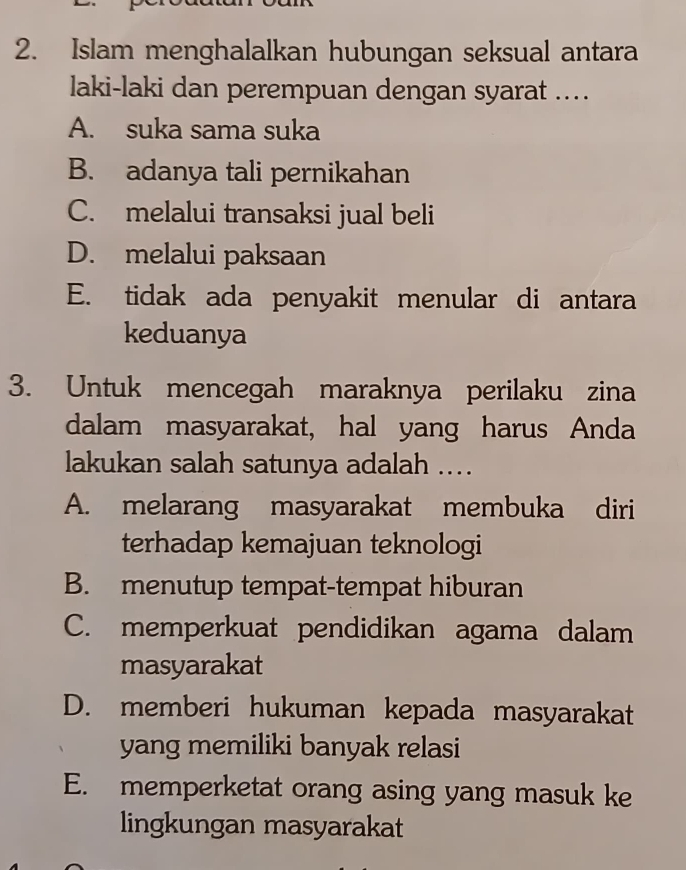 Islam menghalalkan hubungan seksual antara
laki-laki dan perempuan dengan syarat ...
A. suka sama suka
B. adanya tali pernikahan
C. melalui transaksi jual beli
D. melalui paksaan
E. tidak ada penyakit menular di antara
keduanya
3. Untuk mencegah maraknya perilaku zina
dalam masyarakat, hal yang harus Anda
lakukan salah satunya adalah ....
A. melarang masyarakat membuka diri
terhadap kemajuan teknologi
B. menutup tempat-tempat hiburan
C. memperkuat pendidikan agama dalam
masyarakat
D. memberi hukuman kepada masyarakat
yang memiliki banyak relasi
E. memperketat orang asing yang masuk ke
lingkungan masyarakat