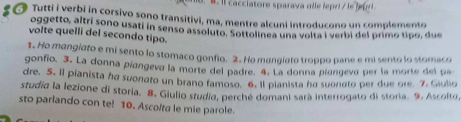 ll cacciatore sparava alle lepri / le l pri 
Tutti i verbi in corsivo sono transitivi, ma, mentre alcuni introducono un complemento 
oggetto, altri sono usati in senso assoluto. Sottolinea una volta i verbi del primo ti o u 
volte quelli del secondo tipo. 
1. Ho mangiato e mi sento lo stomaco gonfio. 2. Ho mangiato troppo pane e mi sento lo stomaco 
gonfio. 3. La donna piangeva la morte del padre, 4. La donna piangeva per la morte d l 
dre. 5. Il pianista ha suonato un brano famoso, 6. ll pianista ha suonato per due ore. 7. Giulio 
studia la lezione di storia. 8. Giulio studia, perché domani sarà interrogato di storia. 9. Ascolta, 
sto parlando con te! 10. Ascolta le mie parole.