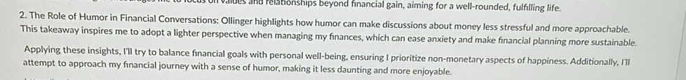 valdes and relationships beyond financial gain, aiming for a well-rounded, fulfilling life. 
2. The Role of Humor in Financial Conversations: Ollinger highlights how humor can make discussions about money less stressful and more approachable. 
This takeaway inspires me to adopt a lighter perspective when managing my finances, which can ease anxiety and make financial planning more sustainable. 
Applying these insights, I'll try to balance financial goals with personal well-being, ensuring I prioritize non-monetary aspects of happiness. Additionally, I'll 
attempt to approach my fınancial journey with a sense of humor, making it less daunting and more enjoyable.