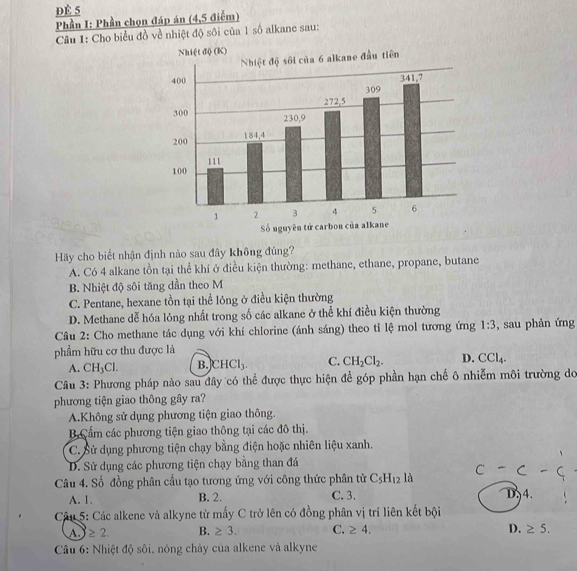 Đè 5
Phần I: Phần chọn đáp án (4,5 điểm)
Câu 1: Cho biểu đồ về nhiệt độ sôi của 1 số alkane sau:
Hãy cho biết nhận định nào sau đây không đúng?
A. Có 4 alkane tồn tại thể khí ở điều kiện thường: methane, ethane, propane, butane
B. Nhiệt độ sôi tăng dần theo M
C. Pentane, hexane tồn tại thể lỏng ở điều kiện thường
D. Methane dễ hóa lỏng nhất trong số các alkane ở thể khí điều kiện thường
Câu 2: Cho methane tác dụng với khí chlorine (ánh sáng) theo tỉ lệ mol tương ứng 1:3 , sau phản ứng
phẩm hữu cơ thu được là
D. CCl_4.
A. CH_3Cl.
B. CHCl_3.
C. CH_2Cl_2.
Câu 3: Phương pháp nào sau đây có thể được thực hiện để góp phần hạn chế ô nhiễm môi trường do
phương tiện giao thông gây ra?
A.Không sử dụng phương tiện giao thông.
B Cấm các phương tiện giao thông tại các đô thị.
C. Sử dụng phương tiện chạy bằng điện hoặc nhiên liệu xanh.
D. Sử dụng các phương tiện chạy bằng than đá
c-c-c
Câu 4. Số đồng phân cấu tạo tương ứng với công thức phân tử C_5H_12la
A. 1. B. 2. C. 3. D4.
Câu 5: Các alkene và alkyne từ mấy C trở lên có đồng phân vị trí liên kết bội
A. ≥ 2. B. ≥ 3. C. ≥ 4. D. ≥ 5.
Câu 6: Nhiệt độ sôi, nóng chảy của alkene và alkyne