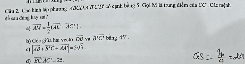 Cho hình lập phương ABCD.A1 B'C'D Y có cạnh bằng 5. Gọi M là trung điểm của CC'. Các mệnh
đề sau đúng hay sai?
a) overline AM= 1/2 (overline AC+overline AC').
b) Góc giữa hai vectơ vector DB và vector B'C' bằng 45°.
c) |vector AB+vector B'C+vector AA'|=5sqrt(3).
d) overline BC.overline AC'=25.